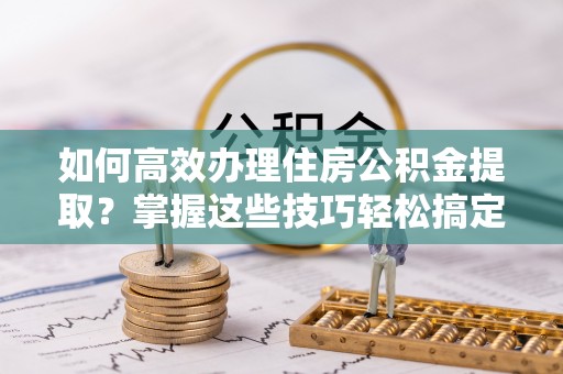天河如何高效办理住房公积金提取？掌握这些技巧轻松搞定