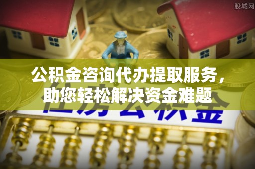 天河公积金咨询代办提取服务，助您轻松解决资金难题