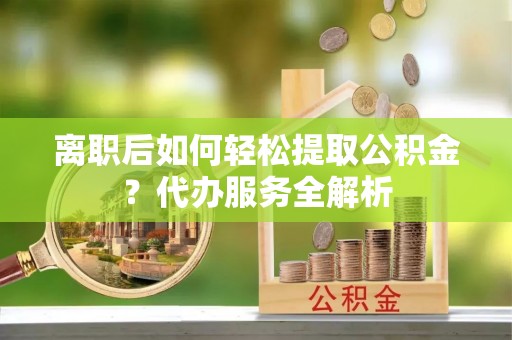 天河离职后如何轻松提取公积金？代办服务全解析