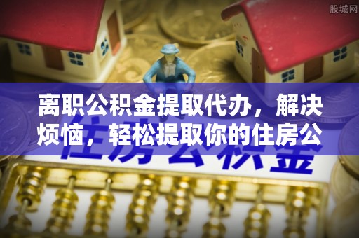 天河离职公积金提取代办，解决烦恼，轻松提取你的住房公积金