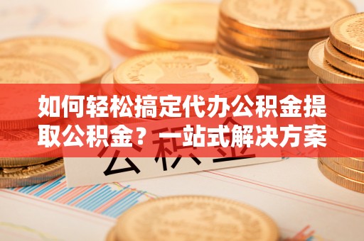 天河如何轻松搞定代办公积金提取公积金？一站式解决方案