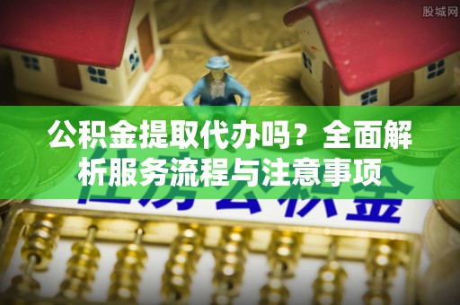 天河公积金提取代办吗？全面解析服务流程与注意事项