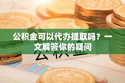 天河公积金可以代办提取吗？一文解答你的疑问