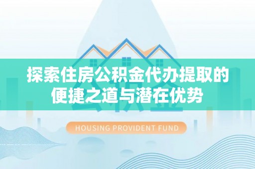 天河探索住房公积金代办提取的便捷之道与潜在优势