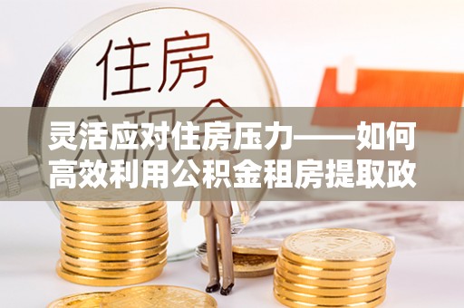 天河灵活应对住房压力——如何高效利用公积金租房提取政策
