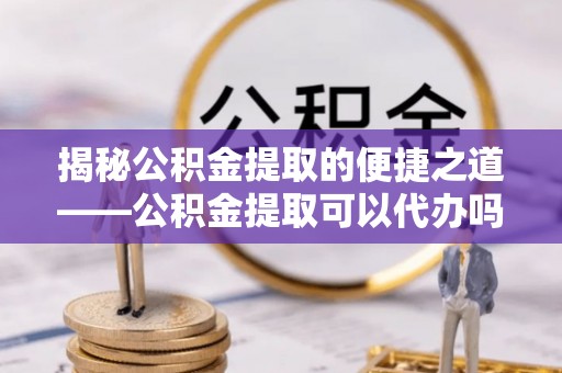 天河揭秘公积金提取的便捷之道——公积金提取可以代办吗？
