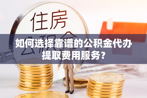 天河如何选择靠谱的公积金代办提取费用服务？