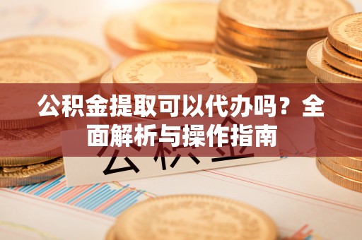 天河公积金提取可以代办吗？全面解析与操作指南