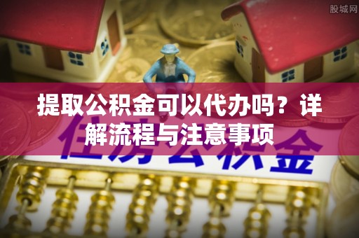 天河提取公积金可以代办吗？详解流程与注意事项