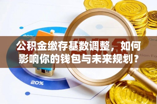天河公积金缴存基数调整，如何影响你的钱包与未来规划？