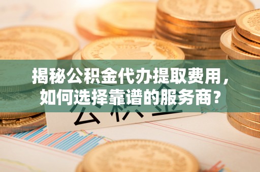 天河揭秘公积金代办提取费用，如何选择靠谱的服务商？