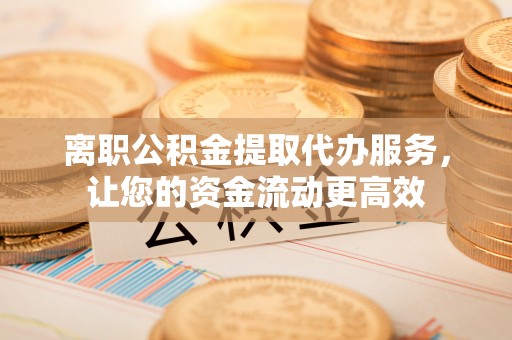 天河离职公积金提取代办服务，让您的资金流动更高效