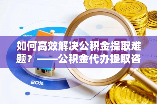 天河如何高效解决公积金提取难题？——公积金代办提取咨询服务全解析