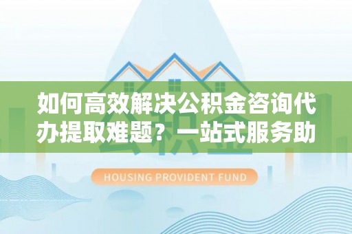 天河如何高效解决公积金咨询代办提取难题？一站式服务助您轻松搞定