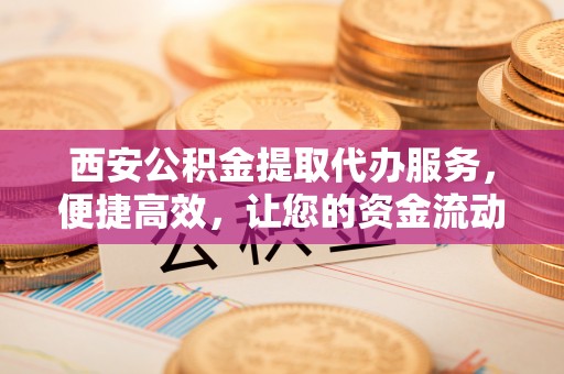 天河西安公积金提取代办服务，便捷高效，让您的资金流动无忧