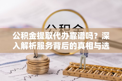 天河公积金提取代办靠谱吗？深入解析服务背后的真相与选择指南