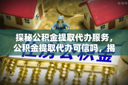 天河探秘公积金提取代办服务，公积金提取代办可信吗，揭秘真相与选择指南