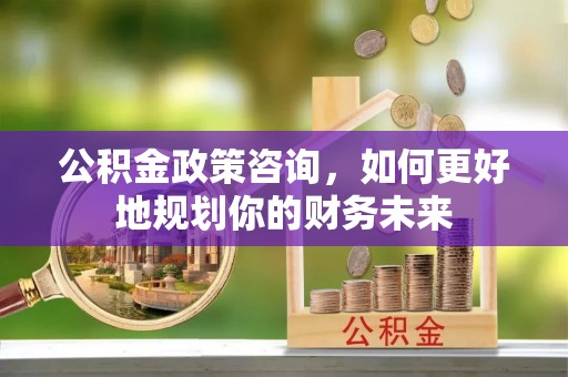 天河公积金政策咨询，如何更好地规划你的财务未来