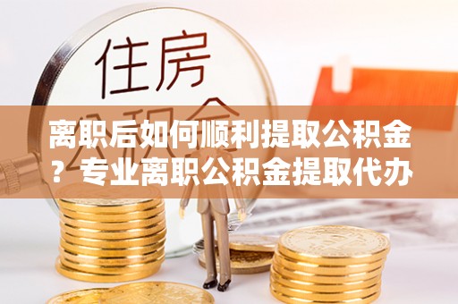 天河离职后如何顺利提取公积金？专业离职公积金提取代办服务指南