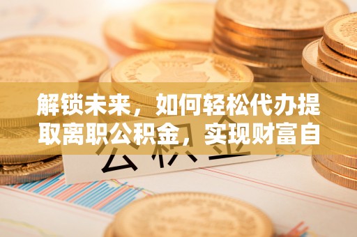 天河解锁未来，如何轻松代办提取离职公积金，实现财富自由的第一步