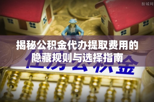 天河揭秘公积金代办提取费用的隐藏规则与选择指南