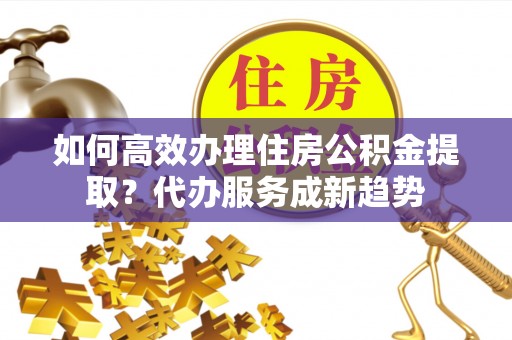天河如何高效办理住房公积金提取？代办服务成新趋势
