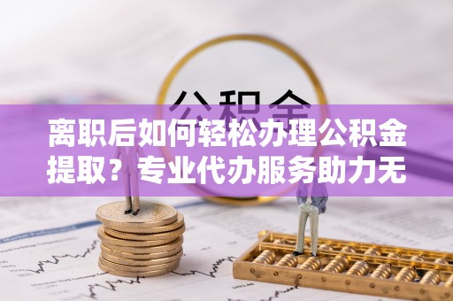 天河离职后如何轻松办理公积金提取？专业代办服务助力无忧