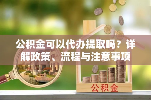 天河公积金可以代办提取吗？详解政策、流程与注意事项