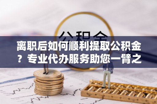 天河离职后如何顺利提取公积金？专业代办服务助您一臂之力