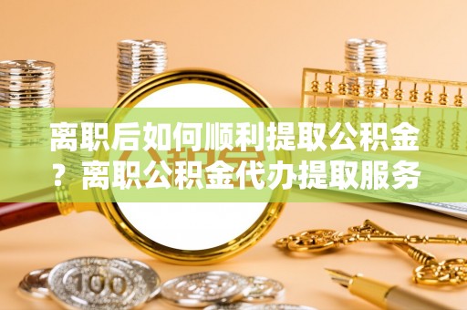天河离职后如何顺利提取公积金？离职公积金代办提取服务助力无忧办理
