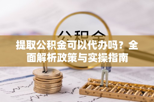 天河提取公积金可以代办吗？全面解析政策与实操指南