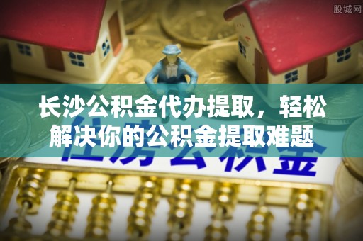天河长沙公积金代办提取，轻松解决你的公积金提取难题
