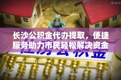 天河长沙公积金代办提取，便捷服务助力市民轻松解决资金需求
