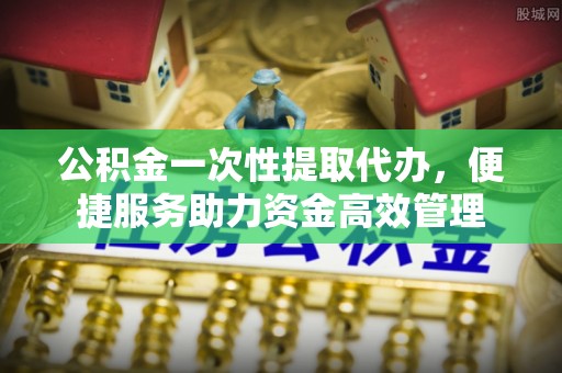 天河公积金一次性提取代办，便捷服务助力资金高效管理