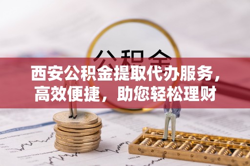天河西安公积金提取代办服务，高效便捷，助您轻松理财