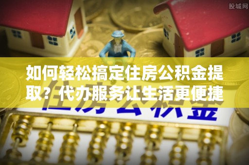 天河如何轻松搞定住房公积金提取？代办服务让生活更便捷