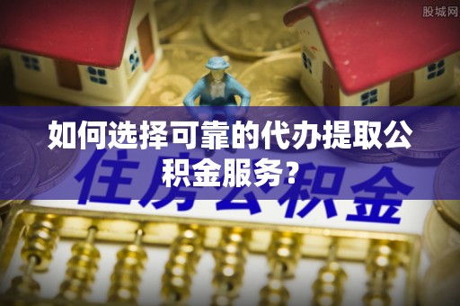 天河如何选择可靠的代办提取公积金服务？