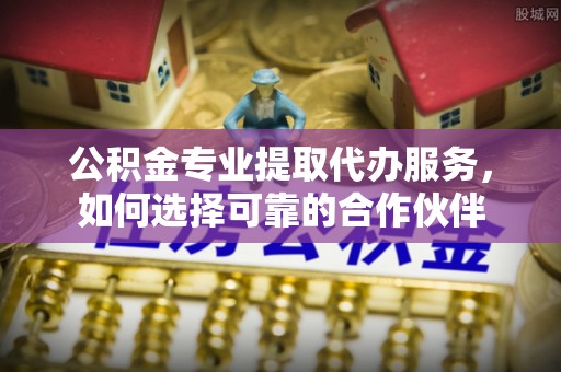 天河公积金专业提取代办服务，如何选择可靠的合作伙伴