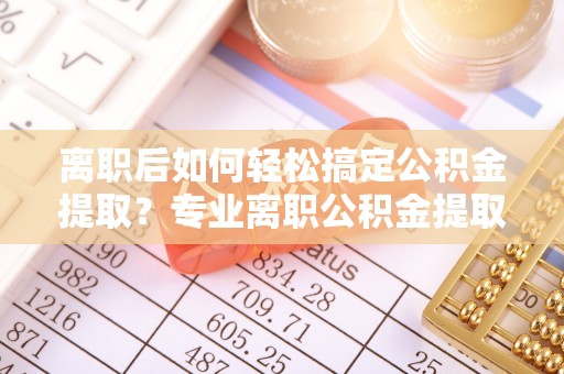 天河离职后如何轻松搞定公积金提取？专业离职公积金提取代办服务来帮你