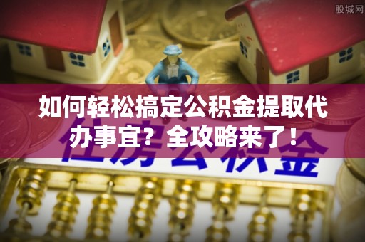 天河如何轻松搞定公积金提取代办事宜？全攻略来了！