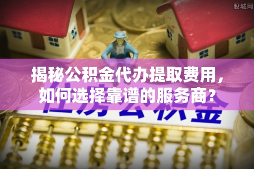 天河揭秘公积金代办提取费用，如何选择靠谱的服务商？