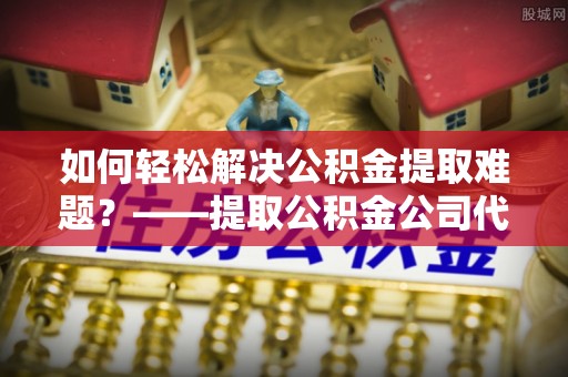 天河如何轻松解决公积金提取难题？——提取公积金公司代办服务解析