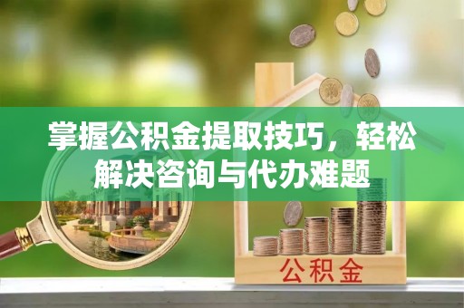 天河掌握公积金提取技巧，轻松解决咨询与代办难题