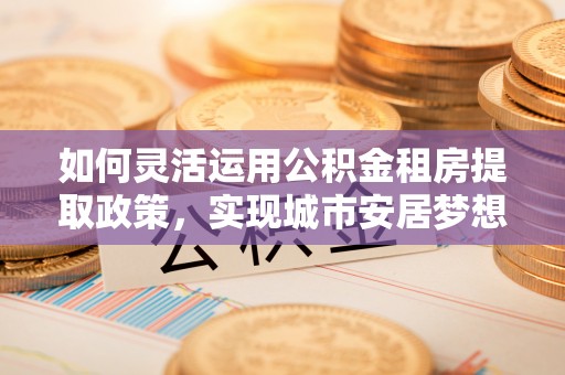 天河如何灵活运用公积金租房提取政策，实现城市安居梦想