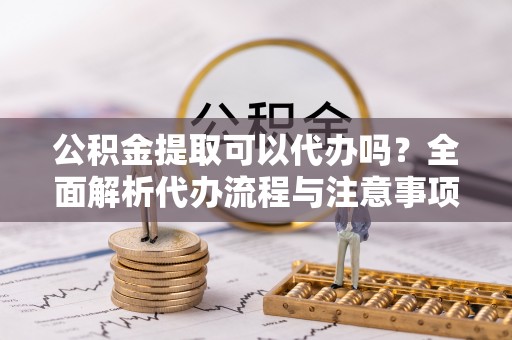 天河公积金提取可以代办吗？全面解析代办流程与注意事项